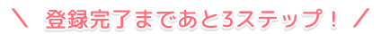 登録完了まであと3ステップ！